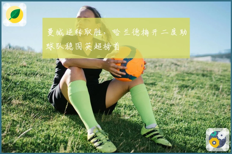 曼城逆转取胜，哈兰德梅开二度助球队稳固英超榜首