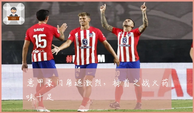 意甲豪门角逐激烈，榜首之战火药味十足