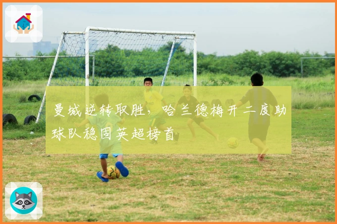 曼城逆转取胜，哈兰德梅开二度助球队稳固英超榜首