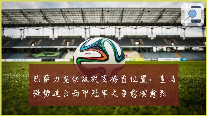 巴萨力克劲敌巩固榜首位置,皇马强势追击西甲冠军之争愈演愈烈