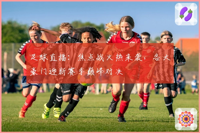 足球直播：焦点战火热来袭，各大豪门迎新赛季巅峰对决