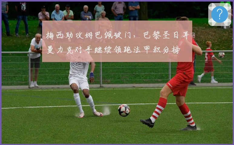 梅西助攻姆巴佩破门，巴黎圣日耳曼力克对手继续领跑法甲积分榜