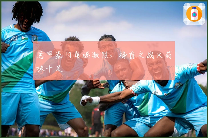 意甲豪门角逐激烈，榜首之战火药味十足