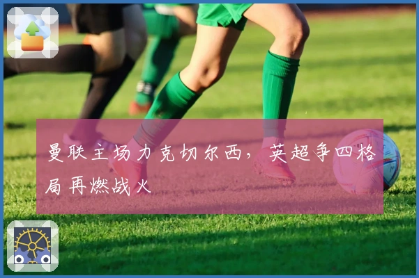 曼联主场力克切尔西，英超争四格局再燃战火