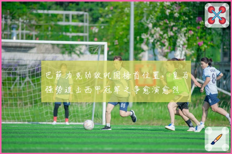 巴萨力克劲敌巩固榜首位置，皇马强势追击西甲冠军之争愈演愈烈