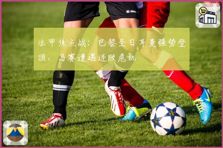 法甲焦点战：巴黎圣日耳曼强势登顶，马赛遭遇连败危机
