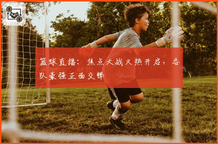 篮球直播：焦点大战火热开启，各队豪强正面交锋