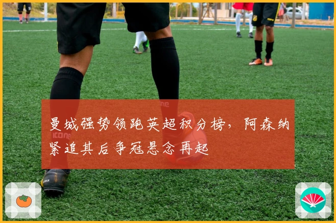 曼城强势领跑英超积分榜，阿森纳紧追其后争冠悬念再起